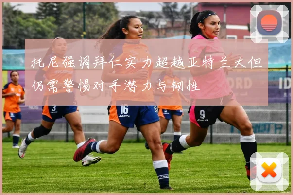 托尼强调拜仁实力超越亚特兰大但仍需警惕对手潜力与韧性