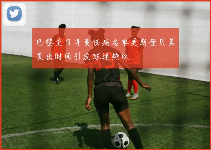 巴黎圣日耳曼伤病名单更新登贝莱复出时间引发球迷热议