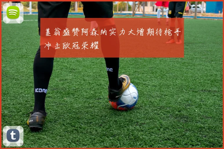 基翁盛赞阿森纳实力大增期待枪手冲击欧冠荣耀
