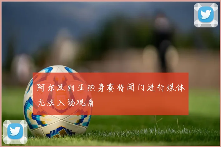 阿尔及利亚热身赛将闭门进行媒体无法入场观看