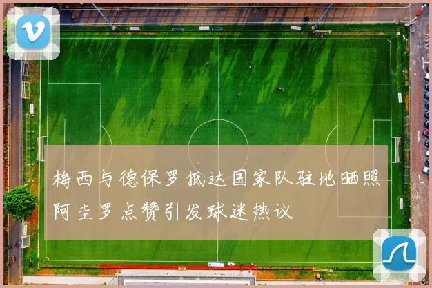 梅西与德保罗抵达国家队驻地晒照阿圭罗点赞引发球迷热议