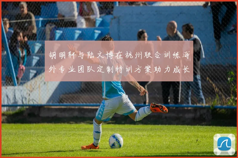 胡明轩与陆文博在杭州联合训练海外专业团队定制特训方案助力成长