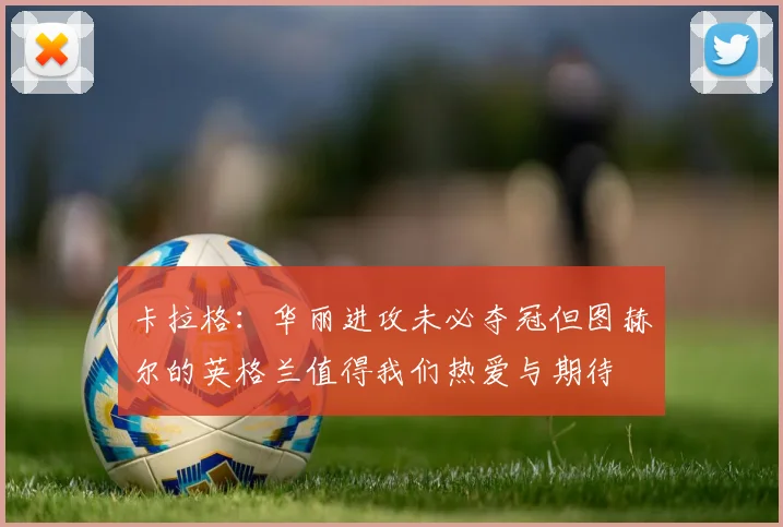 卡拉格：华丽进攻未必夺冠但图赫尔的英格兰值得我们热爱与期待