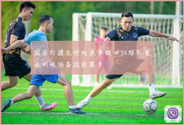 国安外援孔特结束事假回归球队重返训练场备战新赛季