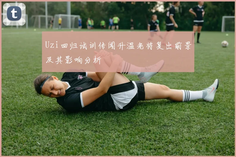 Uzi回归试训传闻升温老将复出前景及其影响分析