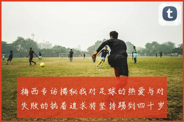 梅西专访揭秘我对足球的热爱与对失败的执着追求将坚持踢到四十岁
