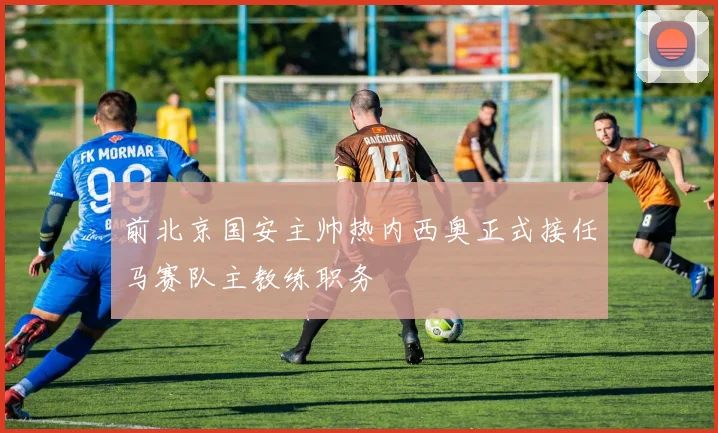 前北京国安主帅热内西奥正式接任马赛队主教练职务