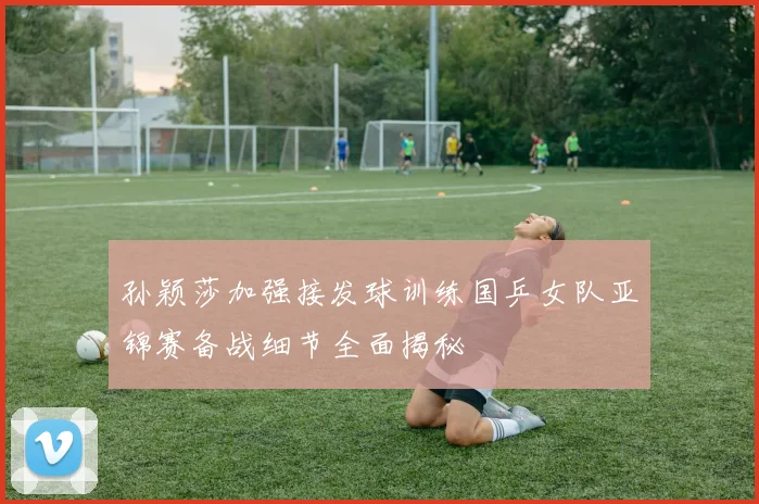 孙颖莎加强接发球训练国乒女队亚锦赛备战细节全面揭秘