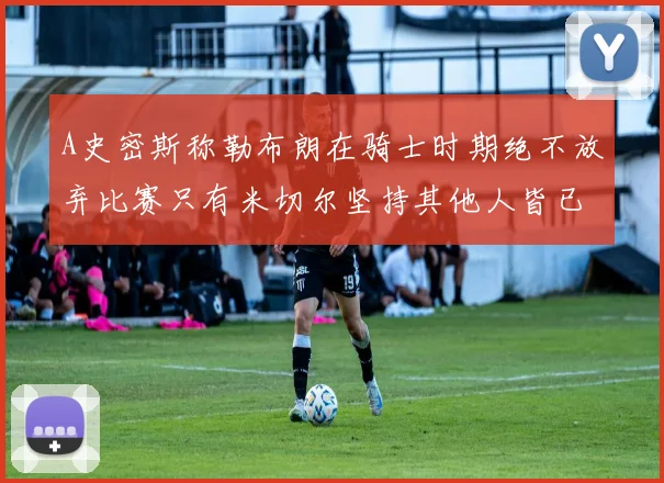 A史密斯称勒布朗在骑士时期绝不放弃比赛只有米切尔坚持其他人皆已放弃