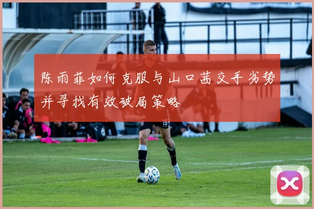 陈雨菲如何克服与山口茜交手劣势并寻找有效破局策略