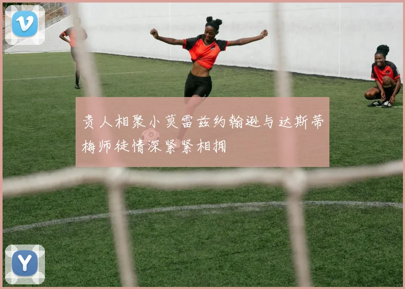 贵人相聚小莫雷兹约翰逊与达斯蒂梅师徒情深紧紧相拥