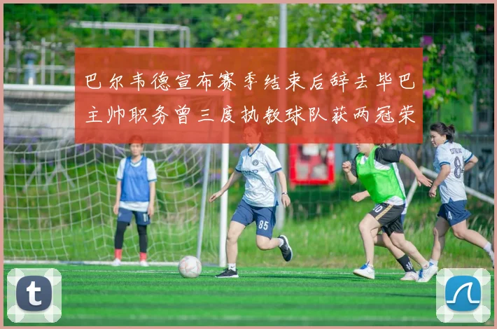巴尔韦德宣布赛季结束后辞去毕巴主帅职务曾三度执教球队获两冠荣耀
