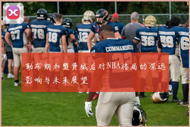 勒布朗加盟费城后对NBA格局的深远影响与未来展望