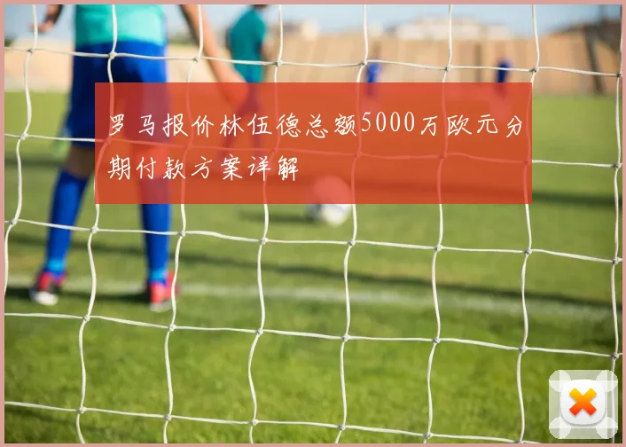 罗马报价林伍德总额5000万欧元分期付款方案详解