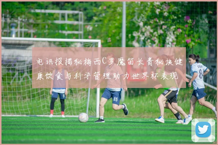 电讯报揭秘梅西C罗魔笛长青秘诀健康饮食与科学管理助力世界杯表现