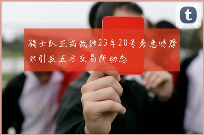 骑士队正式裁掉23年20号秀惠特摩尔引发五方交易新动态