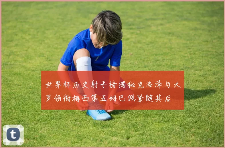 世界杯历史射手榜揭秘克洛泽与大罗领衔梅西第五姆巴佩紧随其后