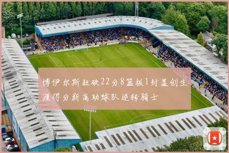 博伊尔斯狂砍22分8篮板1封盖创生涯得分新高助球队逆转骑士