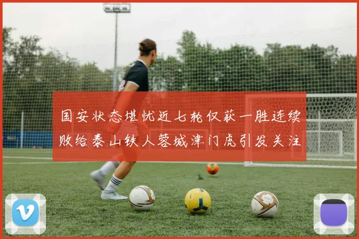 国安状态堪忧近七轮仅获一胜连续败给泰山铁人蓉城津门虎引发关注