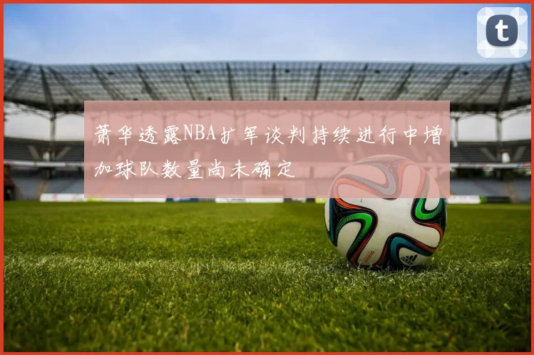 萧华透露NBA扩军谈判持续进行中增加球队数量尚未确定
