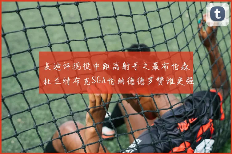麦迪评现役中距离射手之最布伦森杜兰特布克SGA伦纳德德罗赞谁更强
