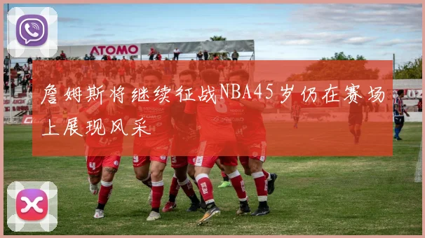 詹姆斯将继续征战NBA45岁仍在赛场上展现风采