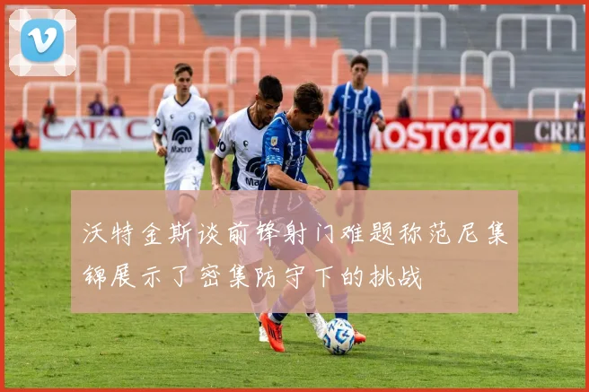 沃特金斯谈前锋射门难题称范尼集锦展示了密集防守下的挑战