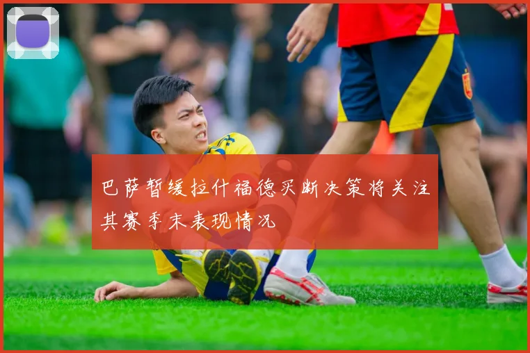 巴萨暂缓拉什福德买断决策将关注其赛季末表现情况