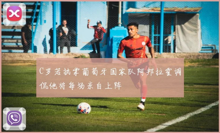 C罗若执掌葡萄牙国家队阿邦拉霍调侃他将每场亲自上阵