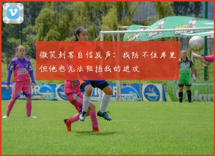 微笑刺客自信发声：我防不住库里但他也无法阻挡我的进攻