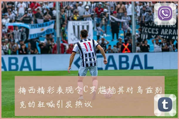 梅西精彩表现令C罗尴尬其对乌兹别克的狂喊引发热议