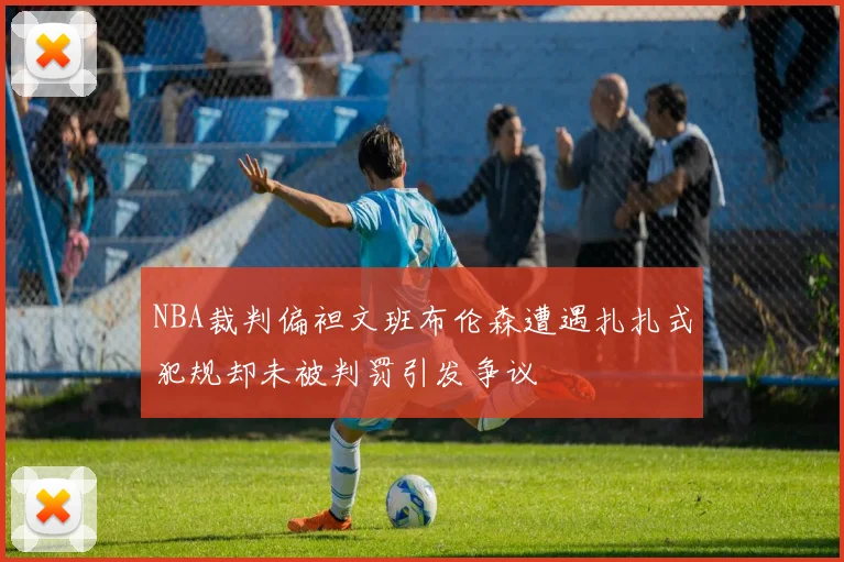 NBA裁判偏袒文班布伦森遭遇扎扎式犯规却未被判罚引发争议