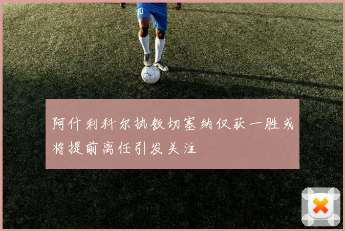 阿什利科尔执教切塞纳仅获一胜或将提前离任引发关注