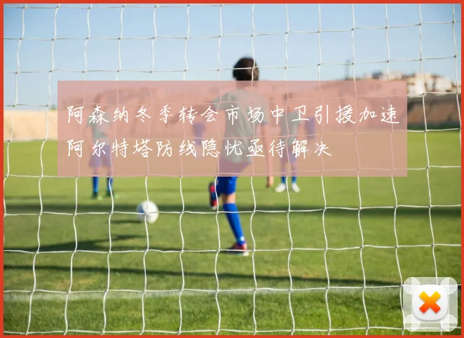 阿森纳冬季转会市场中卫引援加速阿尔特塔防线隐忧亟待解决